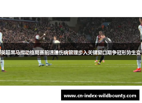 英超黑马搅动格局赛前速递伤病管理步入关键窗口期争冠形势生变