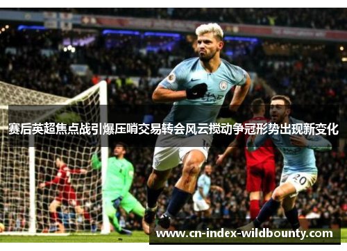 赛后英超焦点战引爆压哨交易转会风云搅动争冠形势出现新变化
