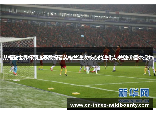 从福登世界杯预选赛数据看英格兰进攻核心的进化与关键价值体现力 从福登世界杯预选赛数据看英格兰进攻核心的进化与关键价值体现力