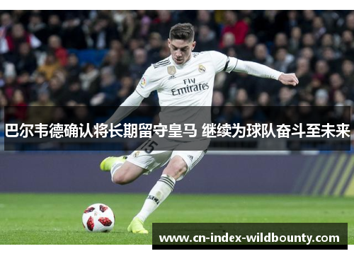 巴尔韦德确认将长期留守皇马 继续为球队奋斗至未来